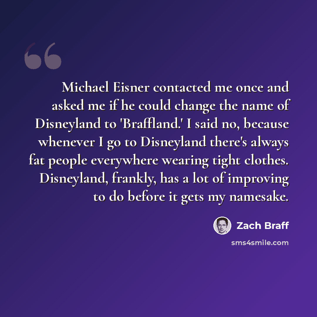 “Michael Eisner contacted me once and asked me if he could change the name of Disneyland to 'Braffland.' I said no, because whenever I go to Disneyland there's always fat people everywhere wearing tight clothes. Disneyland, frankly, has a lot of improving to do before it gets my namesake.” quote by Zach Braff