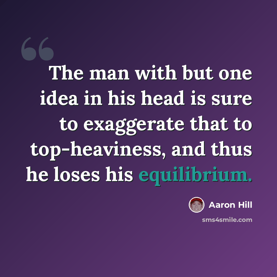 “The man with but one idea in his head is sure to exaggerate that to top-heaviness, and thus he loses his equilibrium.” quote by Aaron Hill