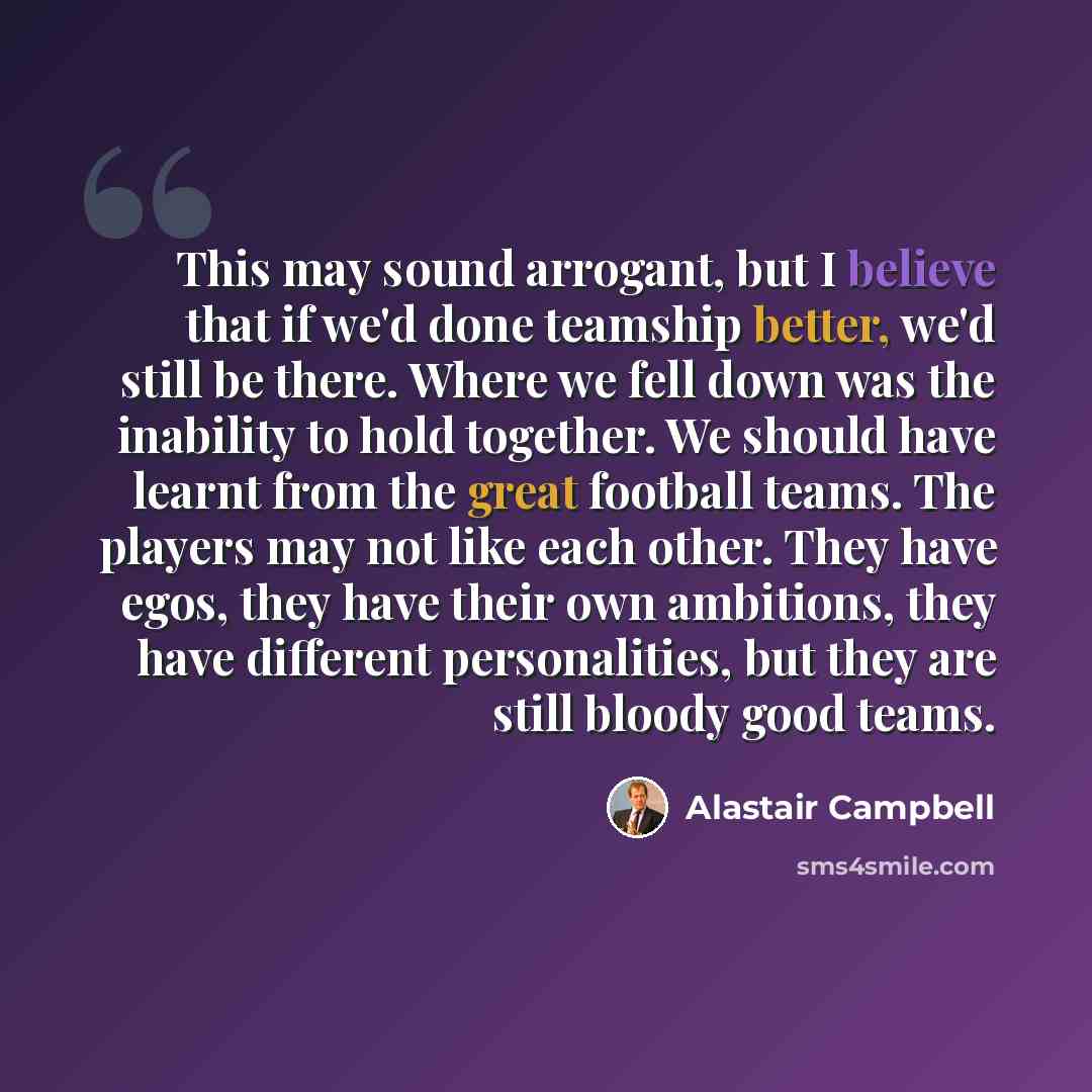 “This may sound arrogant, but I believe that if we'd done teamship better, we'd still be there. Where we fell down was the inability to hold together. We should have learnt from the great football teams. The players may not like each other. They have egos, they have their own ambitions, they have…” quote by Alastair Campbell