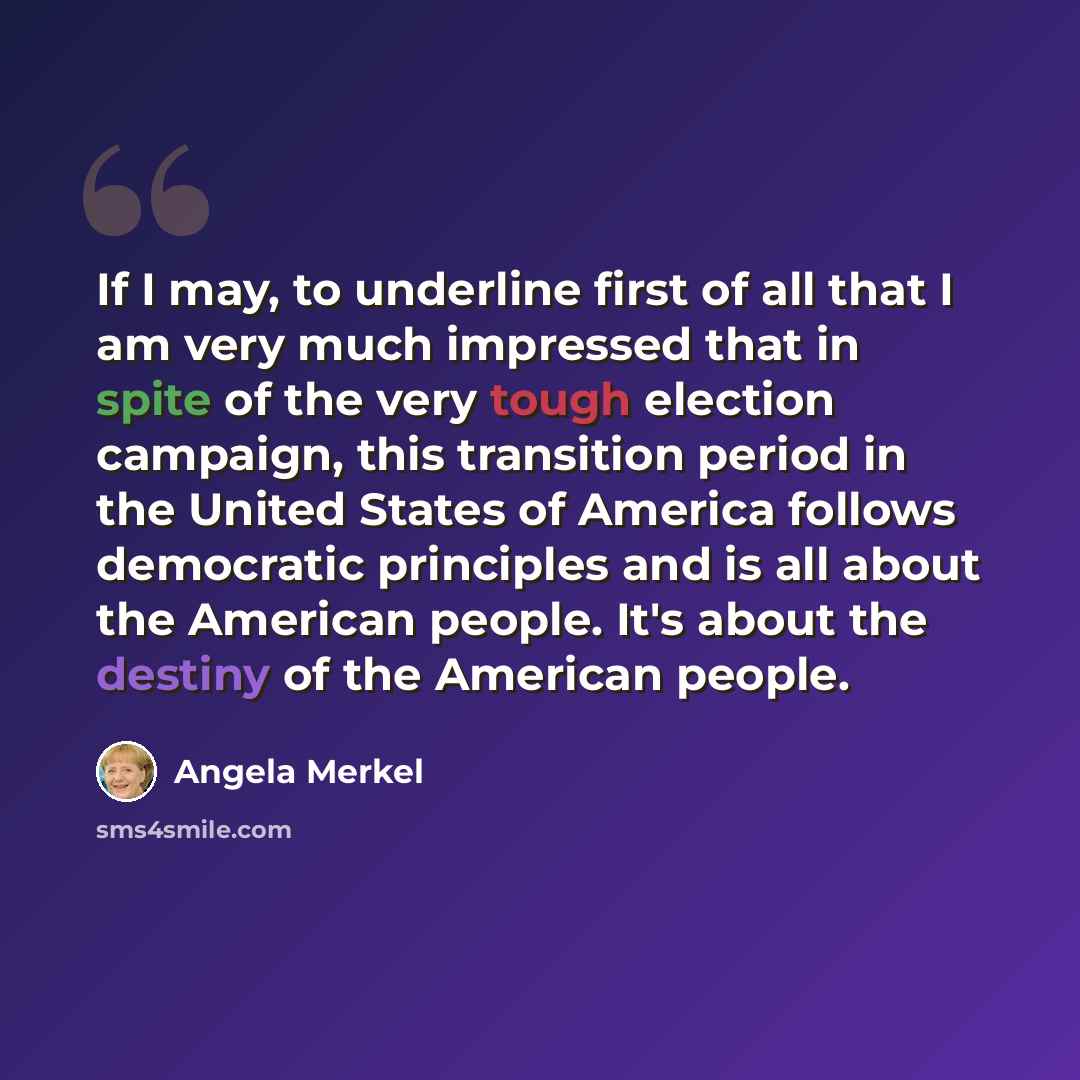 “If I may, to underline first of all that I am very much impressed that in spite of the very tough election campaign, this transition period in the United States of America follows democratic principles and is all about the American people. It's about the destiny of the American people.” quote by Angela Merkel