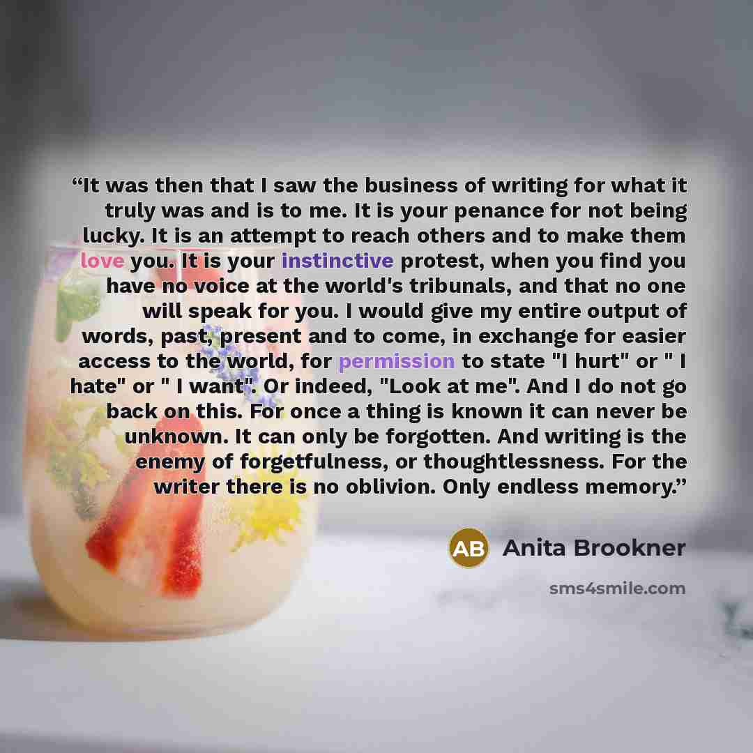 “It was then that I saw the business of writing for what it truly was and is to me. It is your penance for not being lucky. It is an attempt to reach others and to make them love you. It is your instinctive protest, when you find you have no voice at the world's tribunals, and that no one will…” quote by Anita Brookner