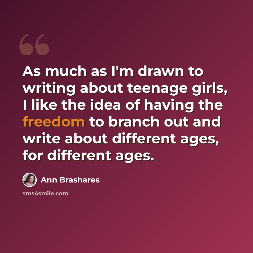 “As much as I'm drawn to writing about teenage girls, I like the idea of having the freedom to branch out and write about different ages, for different ages.” quote by Ann Brashares