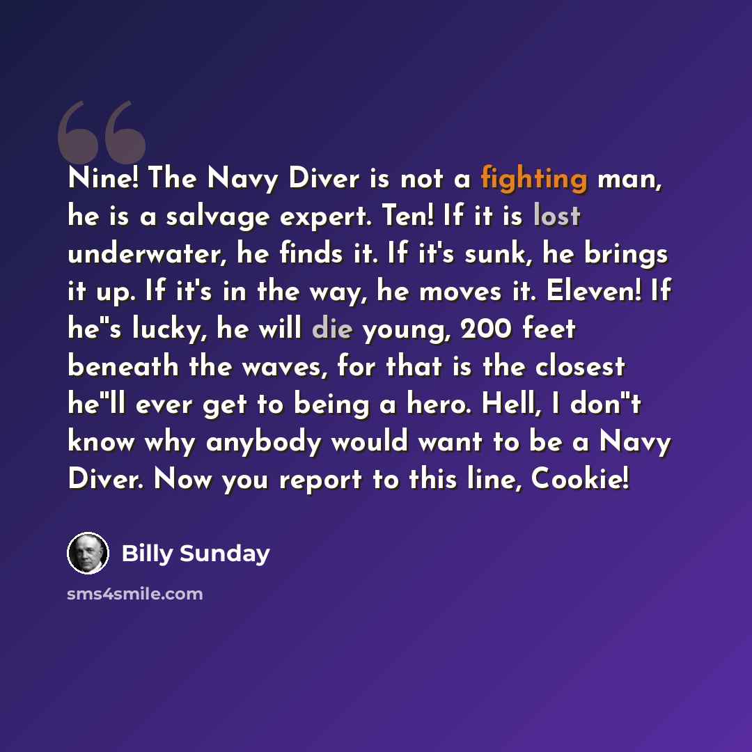 “Nine! The Navy Diver is not a fighting man, he is a salvage expert. Ten! If it is lost underwater, he finds it. If it's sunk, he brings it up. If it's in the way, he moves it. Eleven! If he''s lucky, he will die young, 200 feet beneath the waves, for that is the closest he''ll ever get to being a…” quote by Billy Sunday
