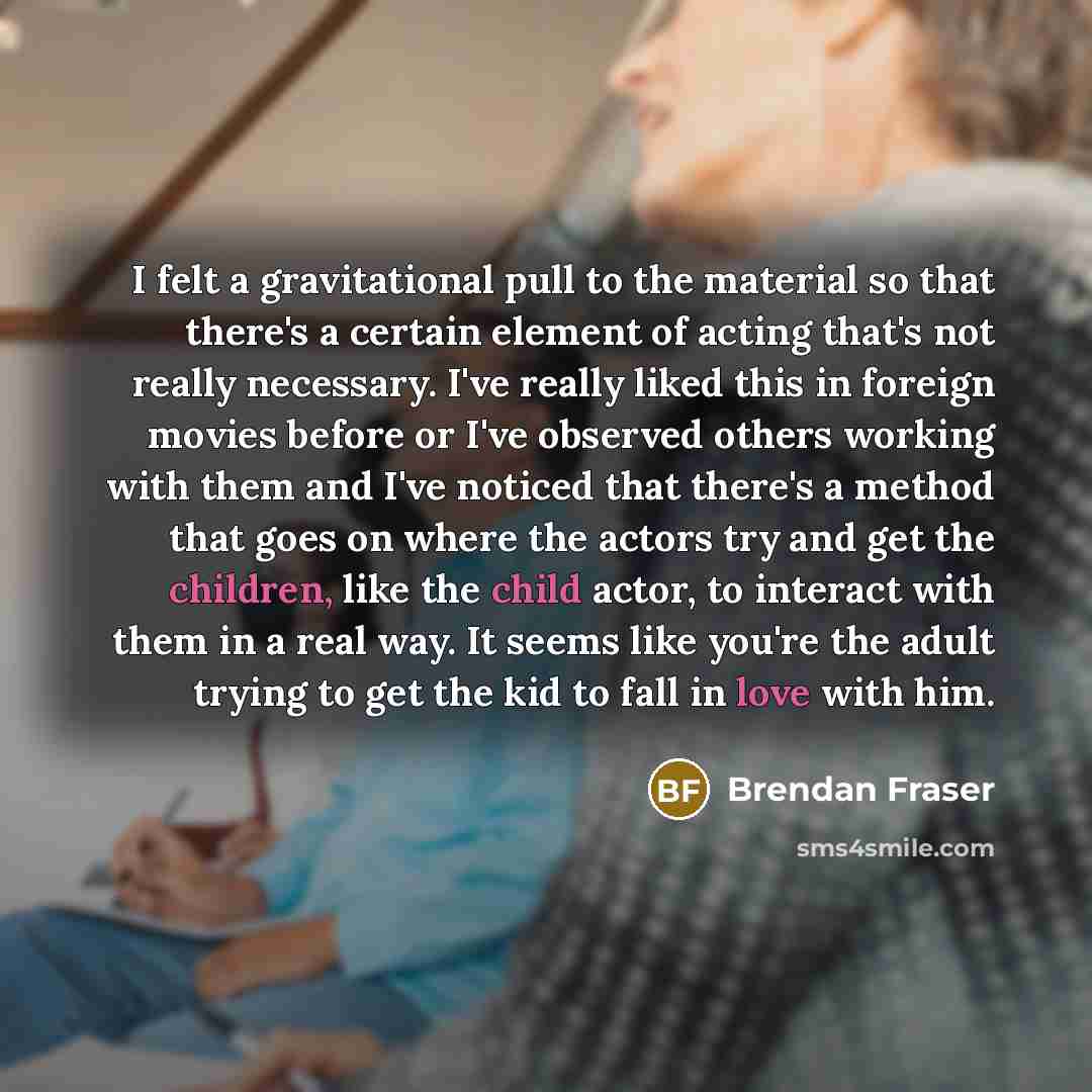 “I felt a gravitational pull to the material so that there's a certain element of acting that's not really necessary. I've really liked this in foreign movies before or I've observed others working with them and I've noticed that there's a method that goes on where the actors try and get the…” quote by Brendan Fraser