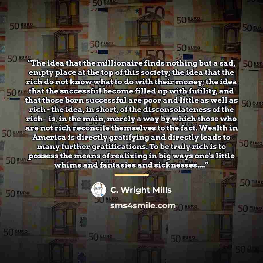 “The idea that the millionaire finds nothing but a sad, empty place at the top of this society; the idea that the rich do not know what to do with their money; the idea that the successful become filled up with futility, and that those born successful are poor and little as well as rich - the idea…” quote by C. Wright Mills