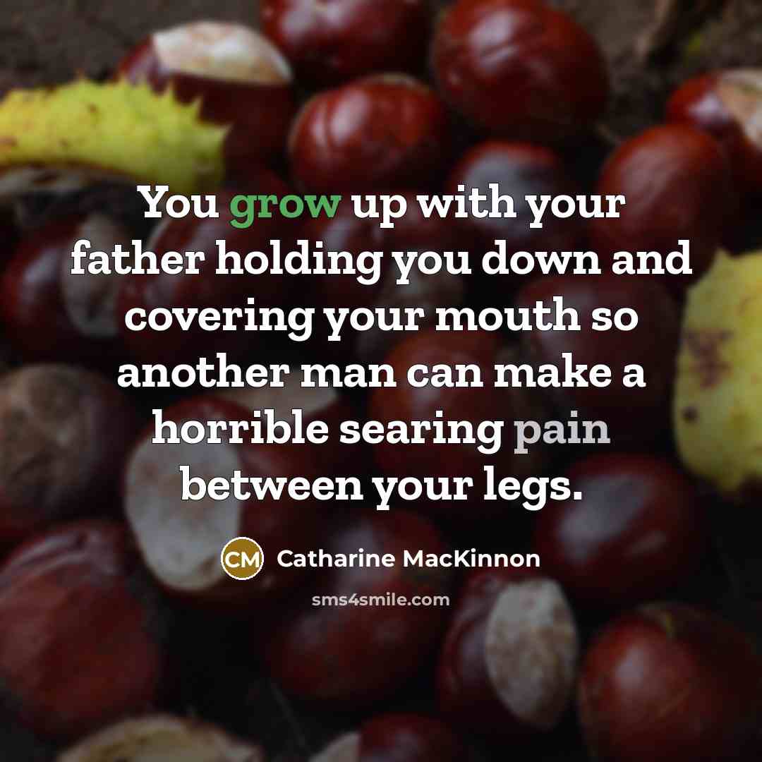 “You grow up with your father holding you down and covering your mouth so another man can make a horrible searing pain between your legs.” quote by Catharine MacKinnon