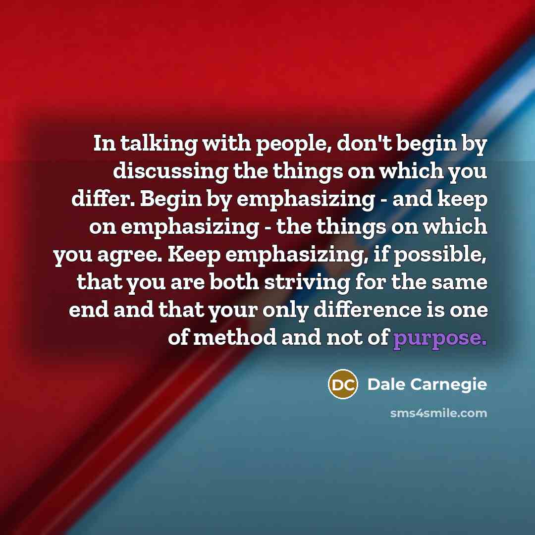 “In talking with people, don't begin by discussing the things on which you differ. Begin by emphasizing - and keep on emphasizing - the things on which you agree. Keep emphasizing, if possible, that you are both striving for the same end and that your only difference is one of method and not of…” quote by Dale Carnegie