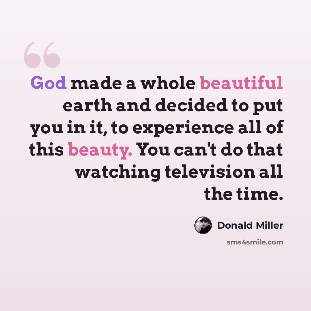 “God made a whole beautiful earth and decided to put you in it, to experience all of this beauty. You can't do that watching television all the time.” quote by Donald Miller