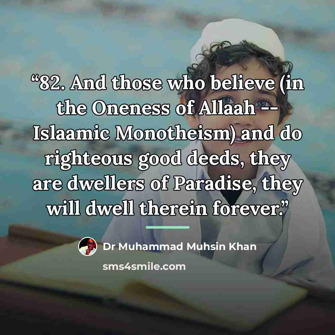 “82. And those who believe (in the Oneness of Allaah -- Islaamic Monotheism) and do righteous good deeds, they are dwellers of Paradise, they will dwell therein forever.” quote by Dr Muhammad Muhsin Khan