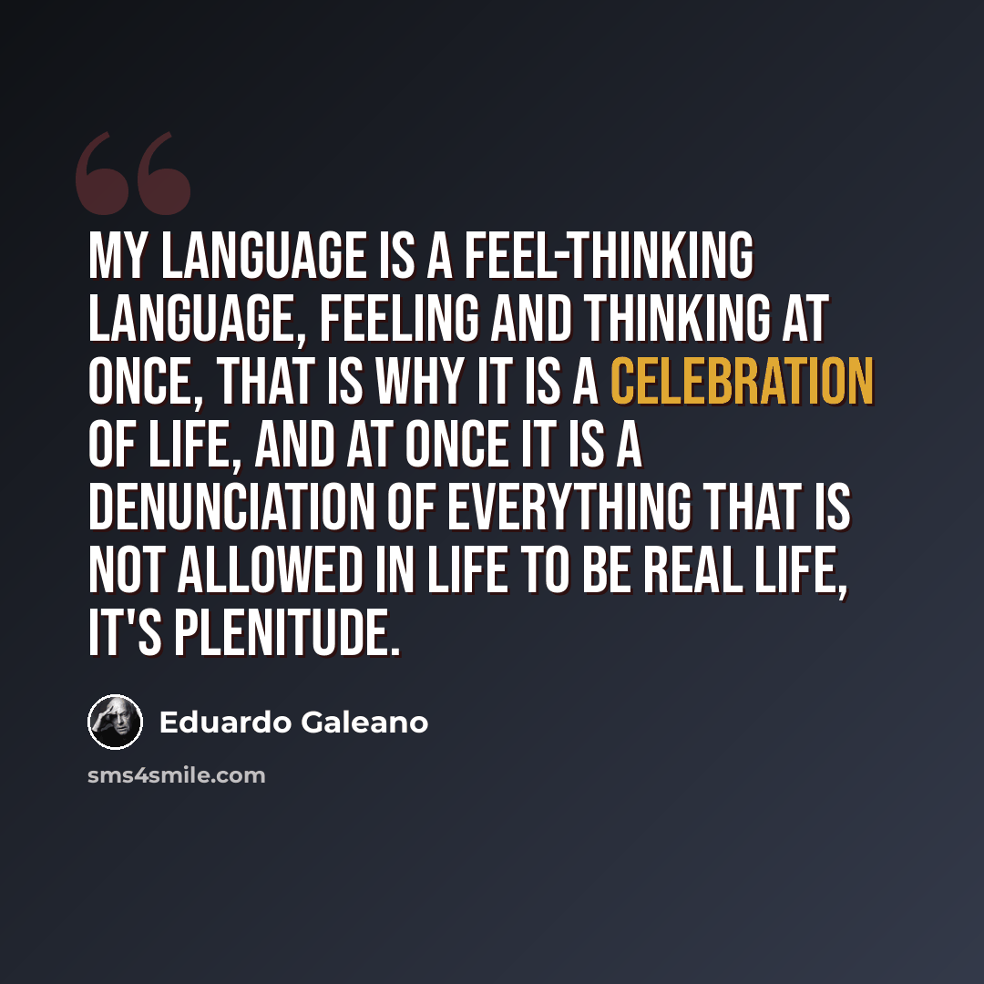 “My language is a feel-thinking language, feeling and thinking at once, that is why it is a celebration of life, and at once it is a denunciation of everything that is not allowed in life to be real life, it's plenitude.” quote by Eduardo Galeano