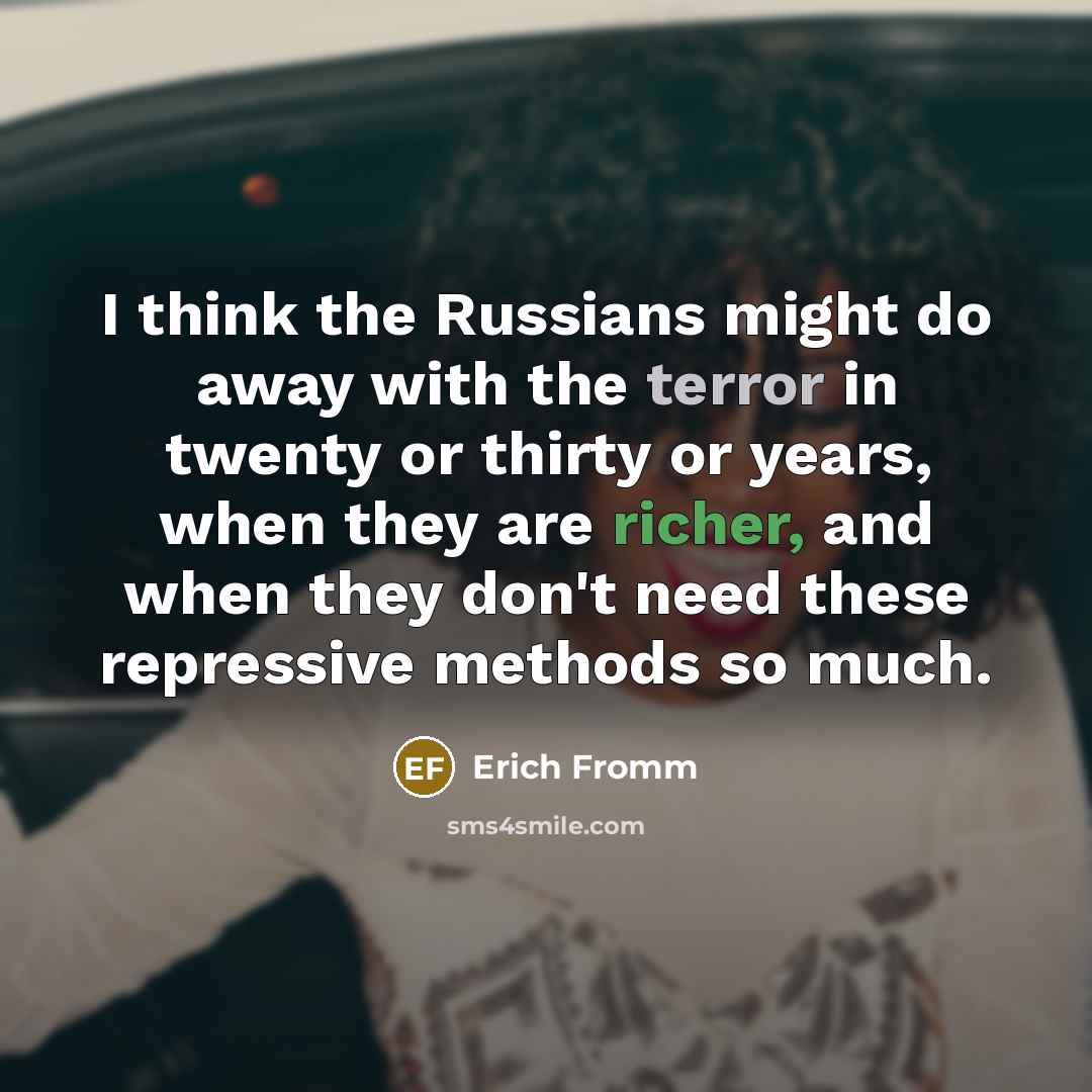 “I think the Russians might do away with the terror in twenty or thirty or years, when they are richer, and when they don't need these repressive methods so much.” quote by Erich Fromm