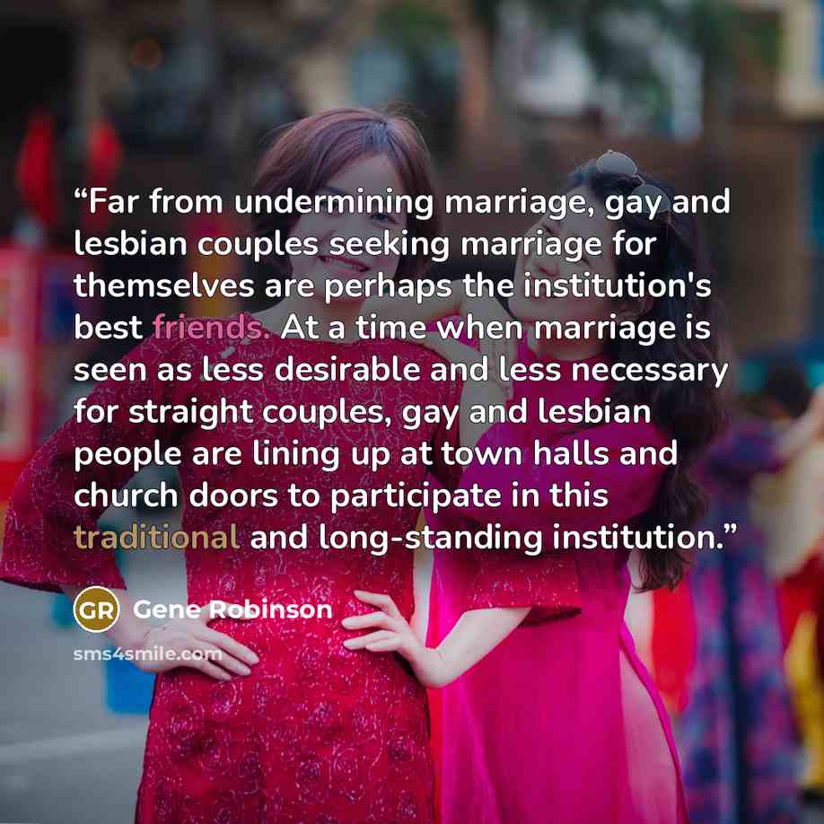 “Far from undermining marriage, gay and lesbian couples seeking marriage for themselves are perhaps the institution's best friends. At a time when marriage is seen as less desirable and less necessary for straight couples, gay and lesbian people are lining up at town halls and church doors to…” quote by Gene Robinson