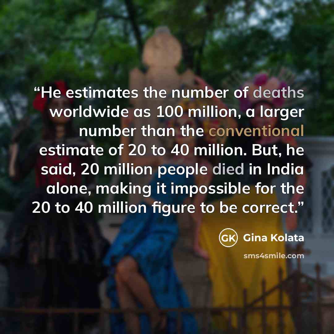 “He estimates the number of deaths worldwide as 100 million, a larger number than the conventional estimate of 20 to 40 million. But, he said, 20 million people died in India alone, making it impossible for the 20 to 40 million figure to be correct.” quote by Gina Kolata