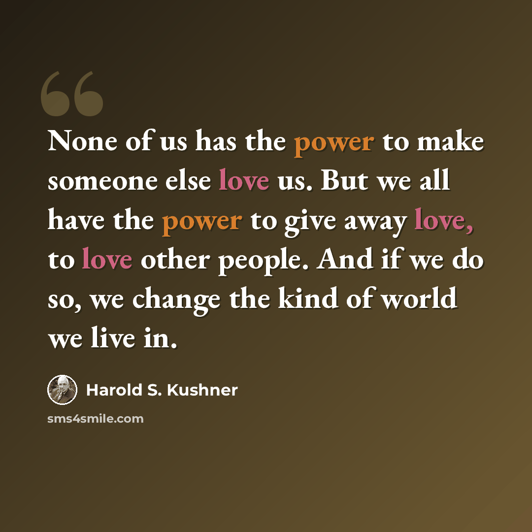 “None of us has the power to make someone else love us. But we all have the power to give away love, to love other people. And if we do so, we change the kind of world we live in.” quote by Harold S. Kushner