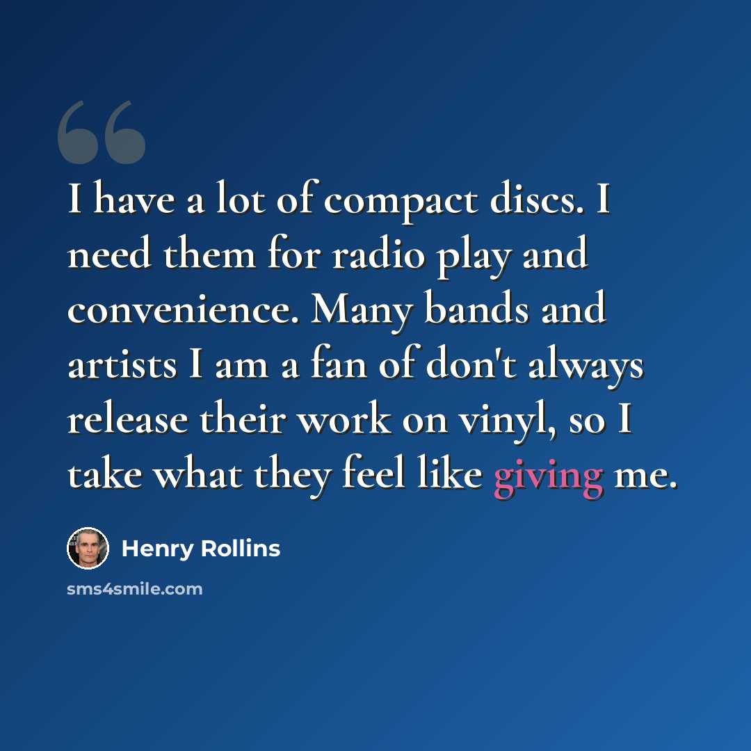 “I have a lot of compact discs. I need them for radio play and convenience. Many bands and artists I am a fan of don't always release their work on vinyl, so I take what they feel like giving me.” quote by Henry Rollins