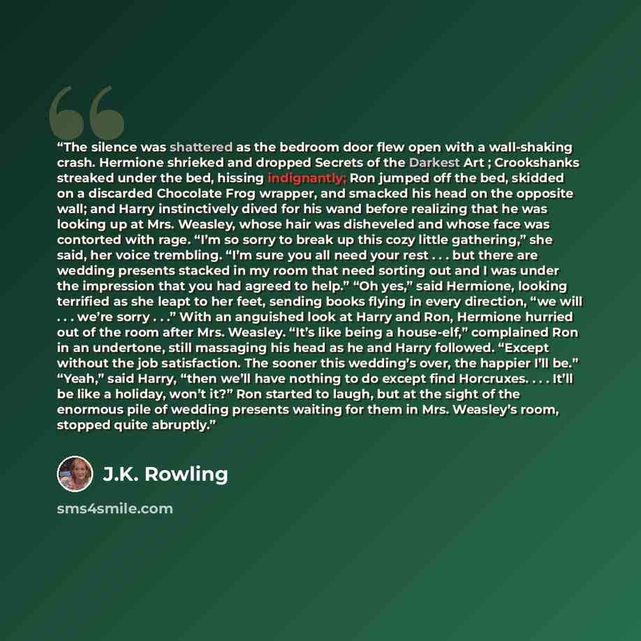 “The silence was shattered as the bedroom door flew open with a wall-shaking crash. Hermione shrieked and dropped Secrets of the Darkest Art ; Crookshanks streaked under the bed, hissing indignantly; Ron jumped off the bed, skidded on a discarded Chocolate Frog wrapper, and smacked his head on the…” quote by J.K. Rowling