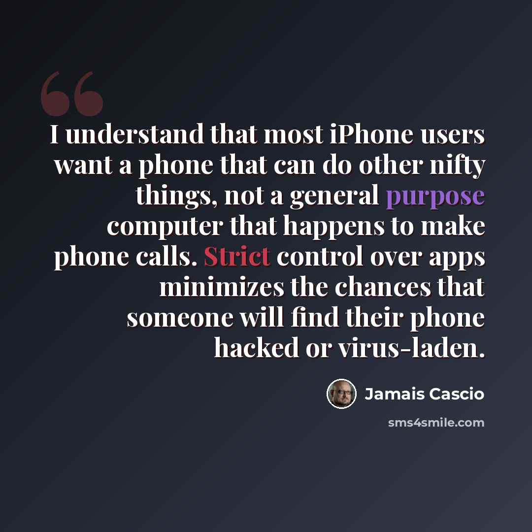 “I understand that most iPhone users want a phone that can do other nifty things, not a general purpose computer that happens to make phone calls. Strict control over apps minimizes the chances that someone will find their phone hacked or virus-laden.” quote by Jamais Cascio