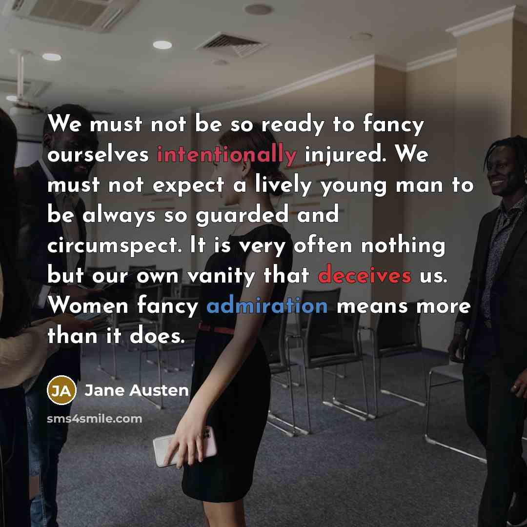“We must not be so ready to fancy ourselves intentionally injured. We must not expect a lively young man to be always so guarded and circumspect. It is very often nothing but our own vanity that deceives us. Women fancy admiration means more than it does.” quote by Jane Austen