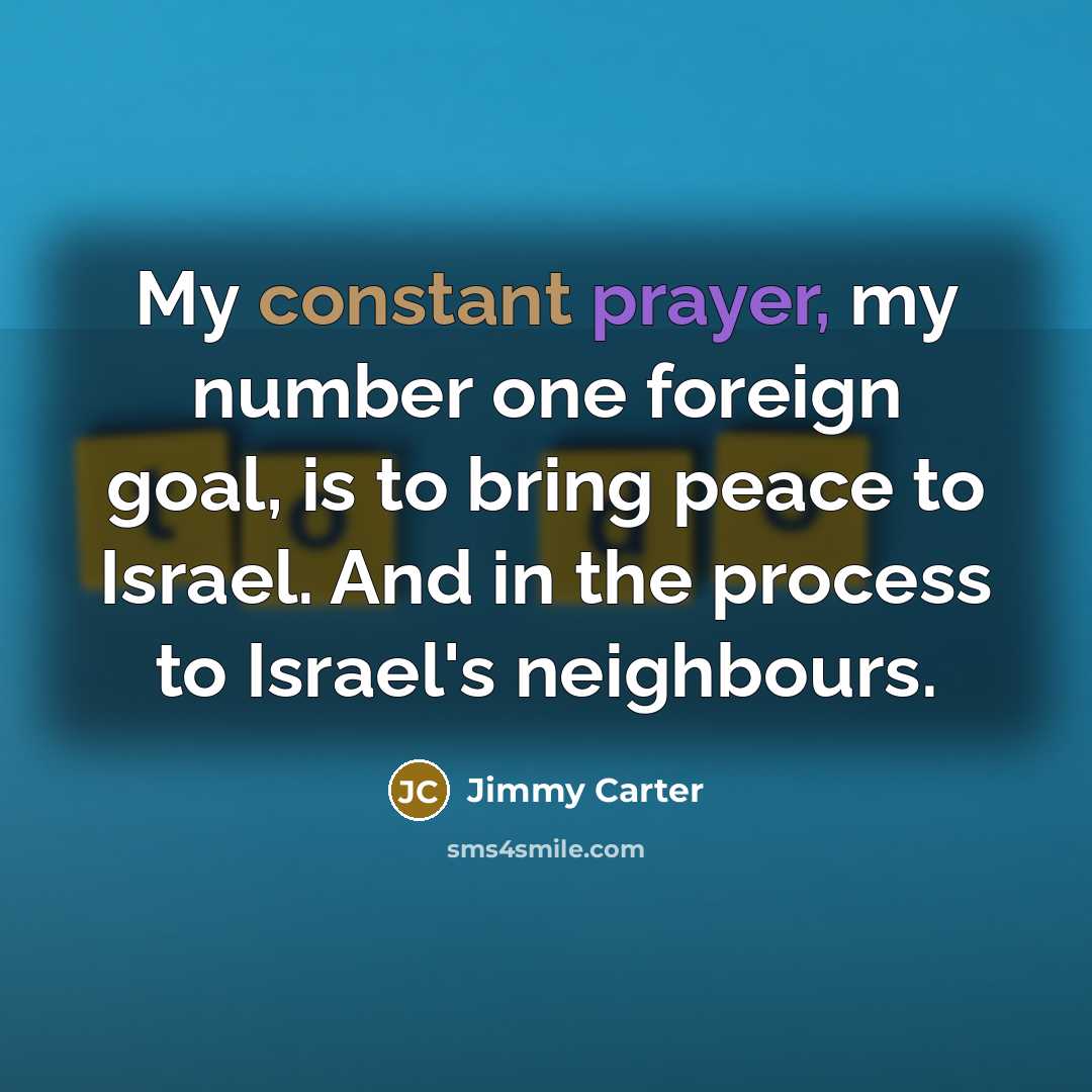 “My constant prayer, my number one foreign goal, is to bring peace to Israel. And in the process to Israel's neighbours.” quote by Jimmy Carter