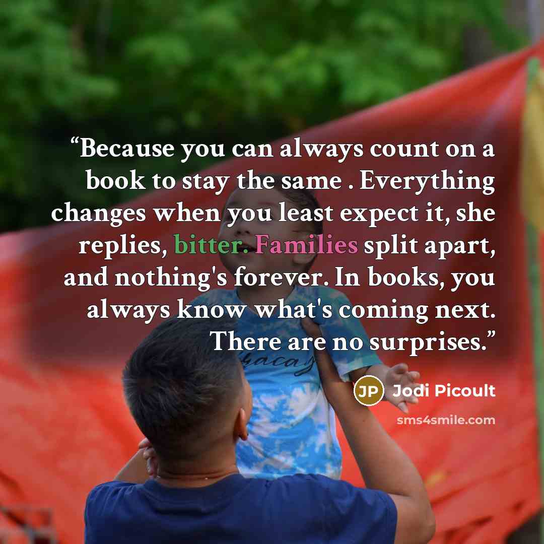 “Because you can always count on a book to stay the same . Everything changes when you least expect it, she replies, bitter. Families split apart, and nothing's forever. In books, you always know what's coming next. There are no surprises.” quote by Jodi Picoult