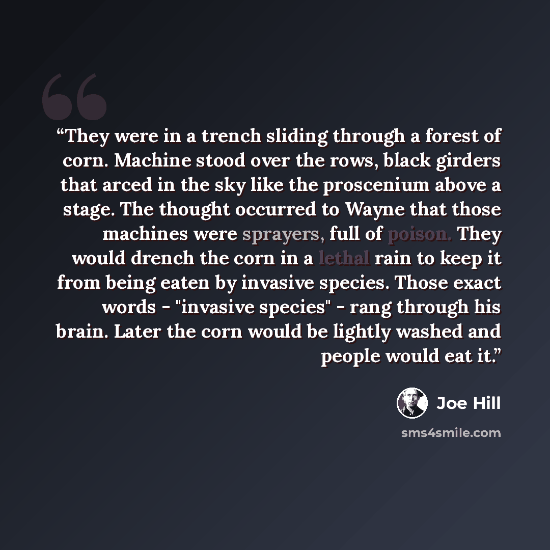 “They were in a trench sliding through a forest of corn. Machine stood over the rows, black girders that arced in the sky like the proscenium above a stage. The thought occurred to Wayne that those machines were sprayers, full of poison. They would drench the corn in a lethal rain to keep it from…” quote by Joe Hill