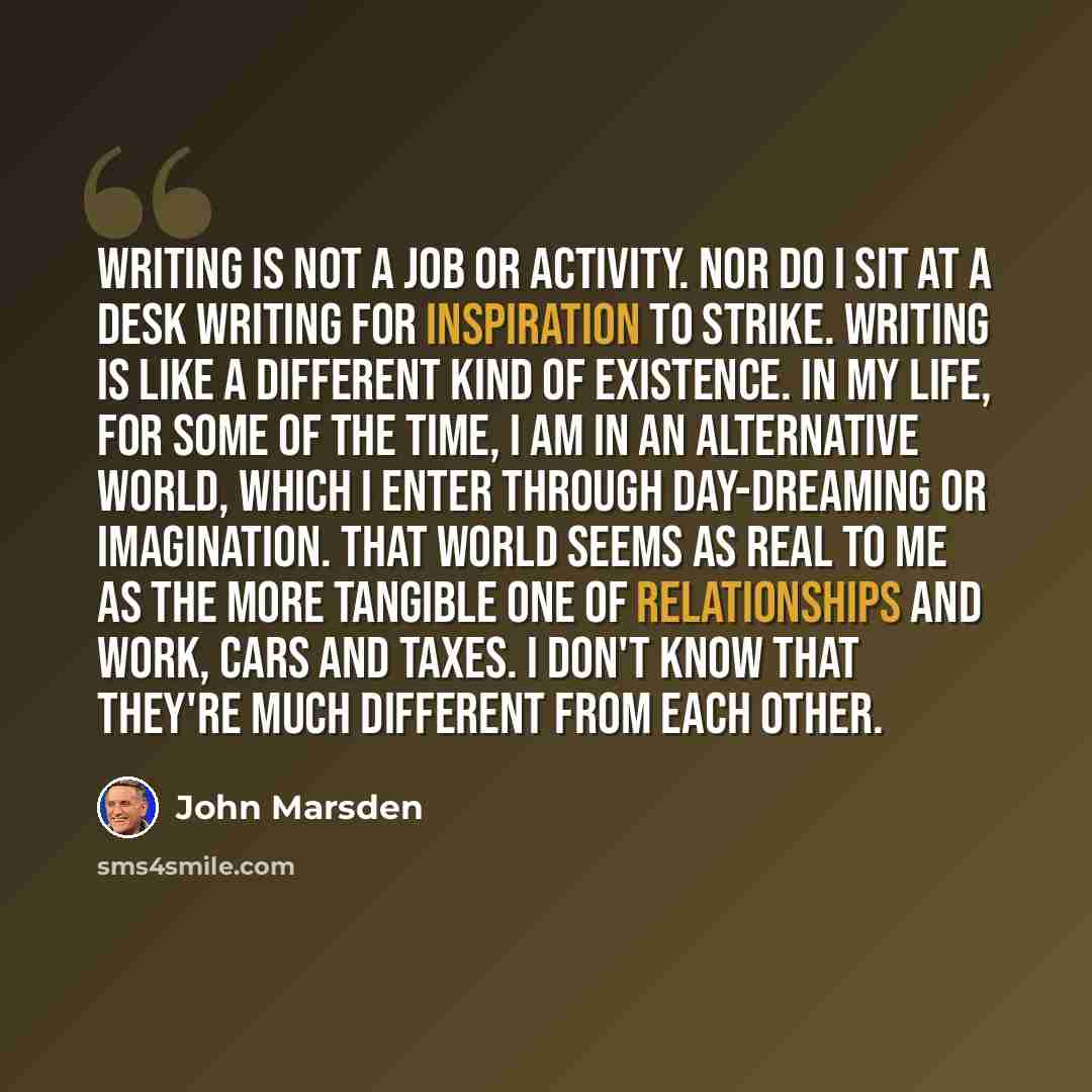 “Writing is not a job or activity. Nor do I sit at a desk writing for inspiration to strike. Writing is like a different kind of existence. In my life, for some of the time, I am in an alternative world, which I enter through day-dreaming or imagination. That world seems as real to me as the more…” quote by John Marsden