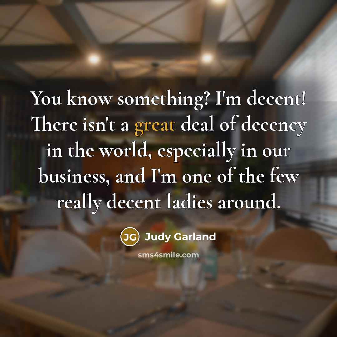 “You know something? I'm decent! There isn't a great deal of decency in the world, especially in our business, and I'm one of the few really decent ladies around.” quote by Judy Garland