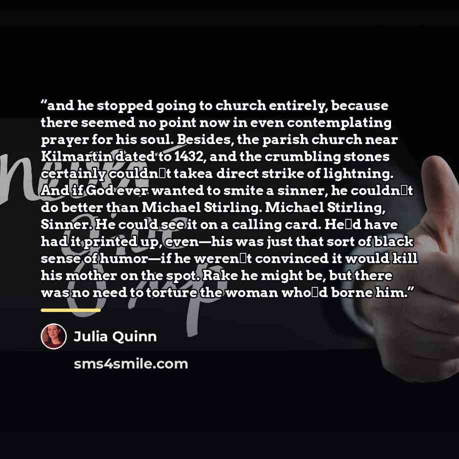 “and he stopped going to church entirely, because there seemed no point now in even contemplating prayer for his soul. Besides, the parish church near Kilmartin dated to 1432, and the crumbling stones certainly couldn‟t takea direct strike of lightning. And if God ever wanted to smite a sinner, he…” quote by Julia Quinn