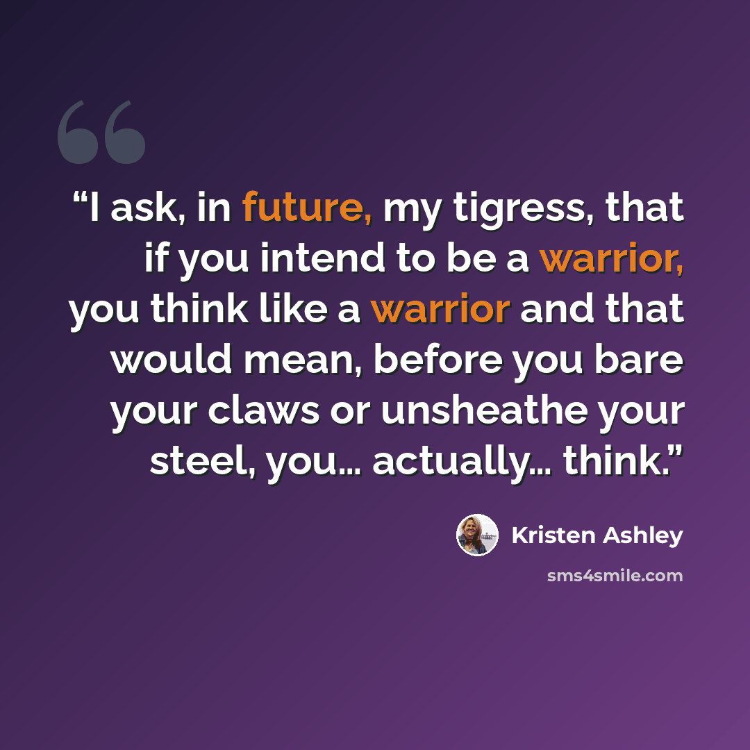 “I ask, in future, my tigress, that if you intend to be a warrior, you think like a warrior and that would mean, before you bare your claws or unsheathe your steel, you… actually… think.” quote by Kristen Ashley