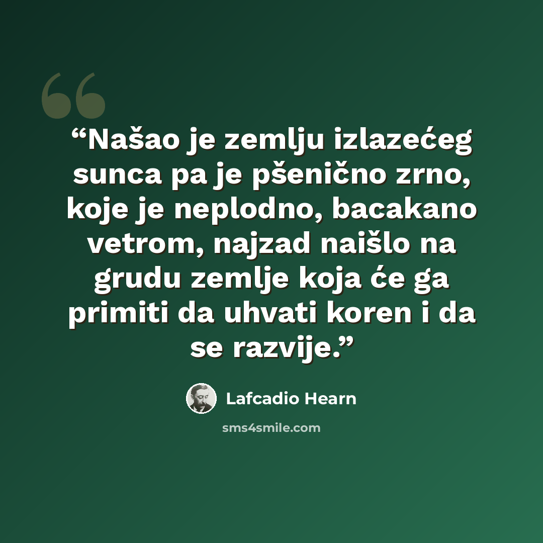 “Našao je zemlju izlazećeg sunca pa je pšenično zrno, koje je neplodno, bacakano vetrom, najzad naišlo na grudu zemlje koja će ga primiti da uhvati koren i da se razvije.” quote by Lafcadio Hearn