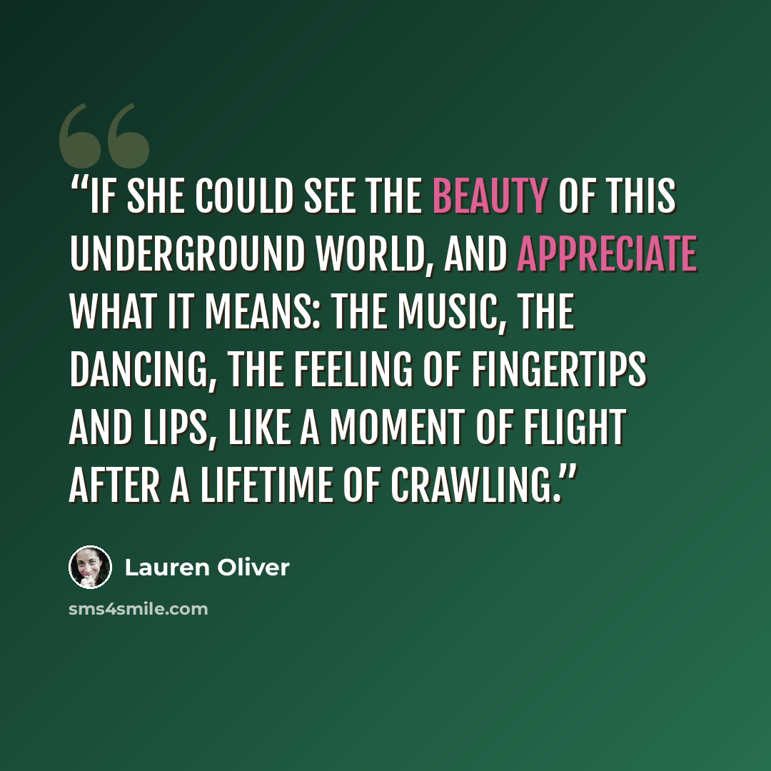 “If she could see the beauty of this underground world, and appreciate what it means: the music, the dancing, the feeling of fingertips and lips, like a moment of flight after a lifetime of crawling.” quote by Lauren Oliver