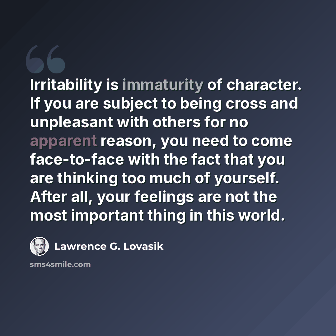 “Irritability is immaturity of character. If you are subject to being cross and unpleasant with others for no apparent reason, you need to come face-to-face with the fact that you are thinking too much of yourself. After all, your feelings are not the most important thing in this world.” quote by Lawrence G. Lovasik