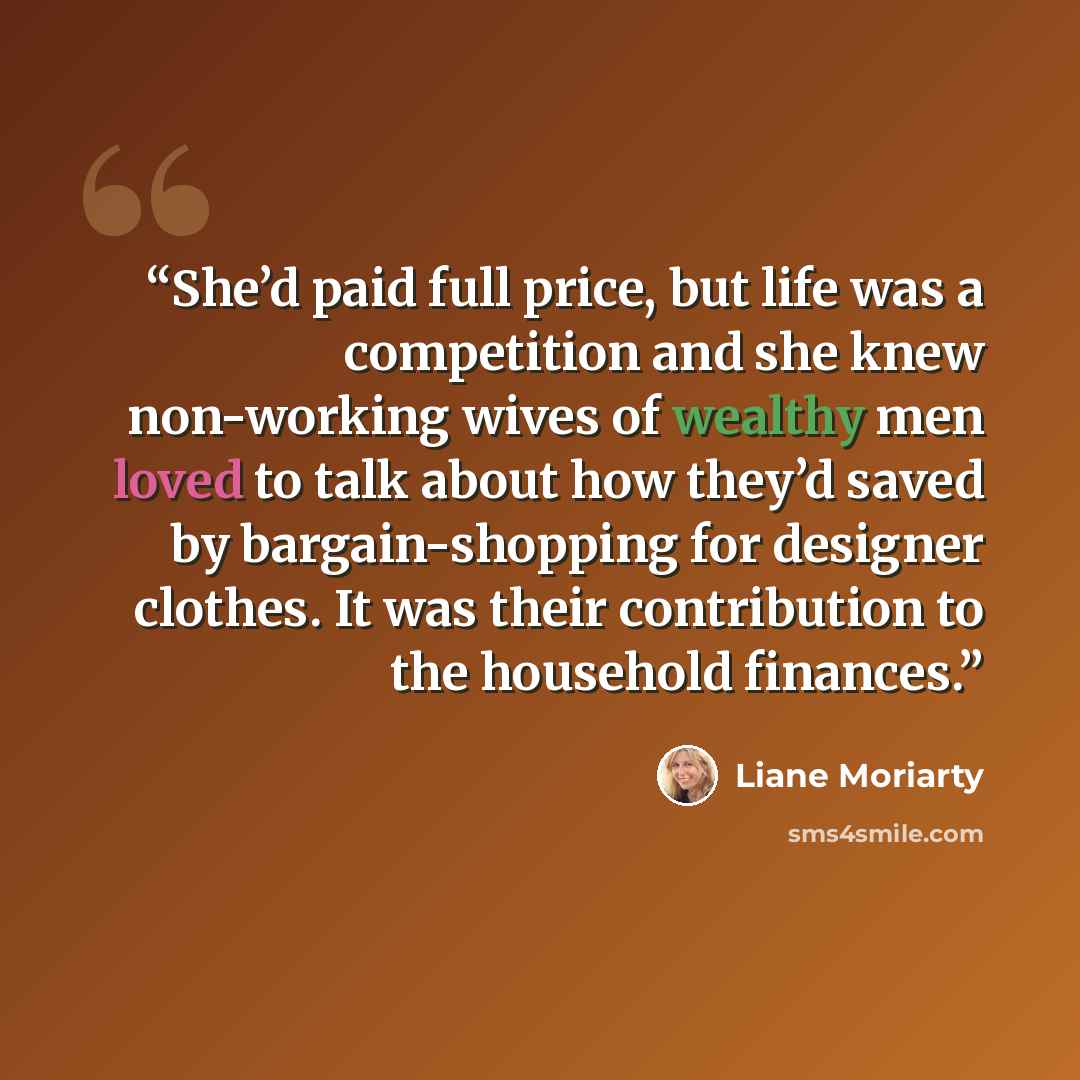 “She’d paid full price, but life was a competition and she knew non-working wives of wealthy men loved to talk about how they’d saved by bargain-shopping for designer clothes. It was their contribution to the household finances.” quote by Liane Moriarty
