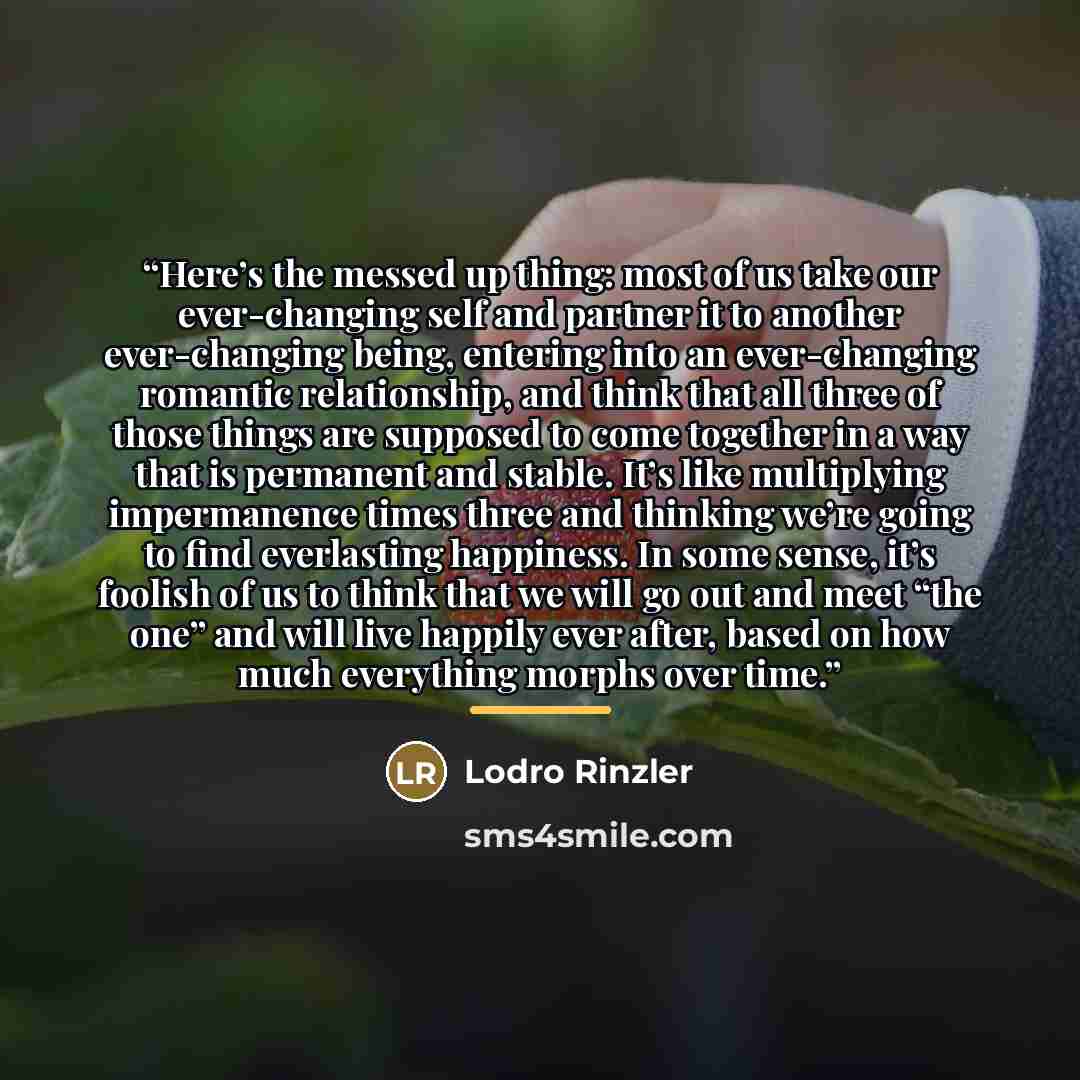 “Here’s the messed up thing: most of us take our ever-changing self and partner it to another ever-changing being, entering into an ever-changing romantic relationship, and think that all three of those things are supposed to come together in a way that is permanent and stable. It’s like…” quote by Lodro Rinzler