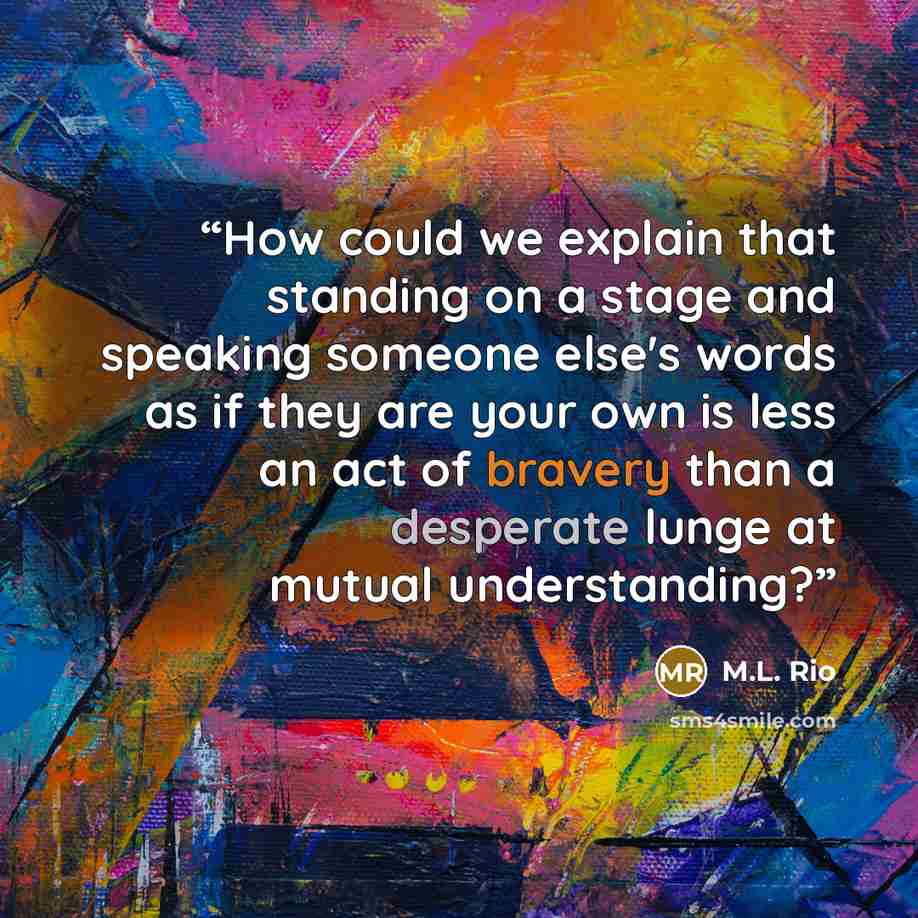 “How could we explain that standing on a stage and speaking someone else's words as if they are your own is less an act of bravery than a desperate lunge at mutual understanding?” quote by M.L. Rio