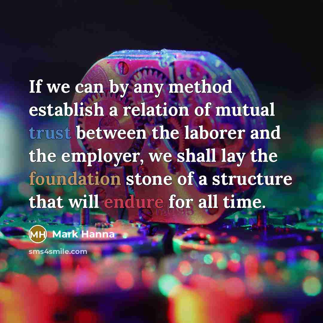 “If we can by any method establish a relation of mutual trust between the laborer and the employer, we shall lay the foundation stone of a structure that will endure for all time.” quote by Mark Hanna
