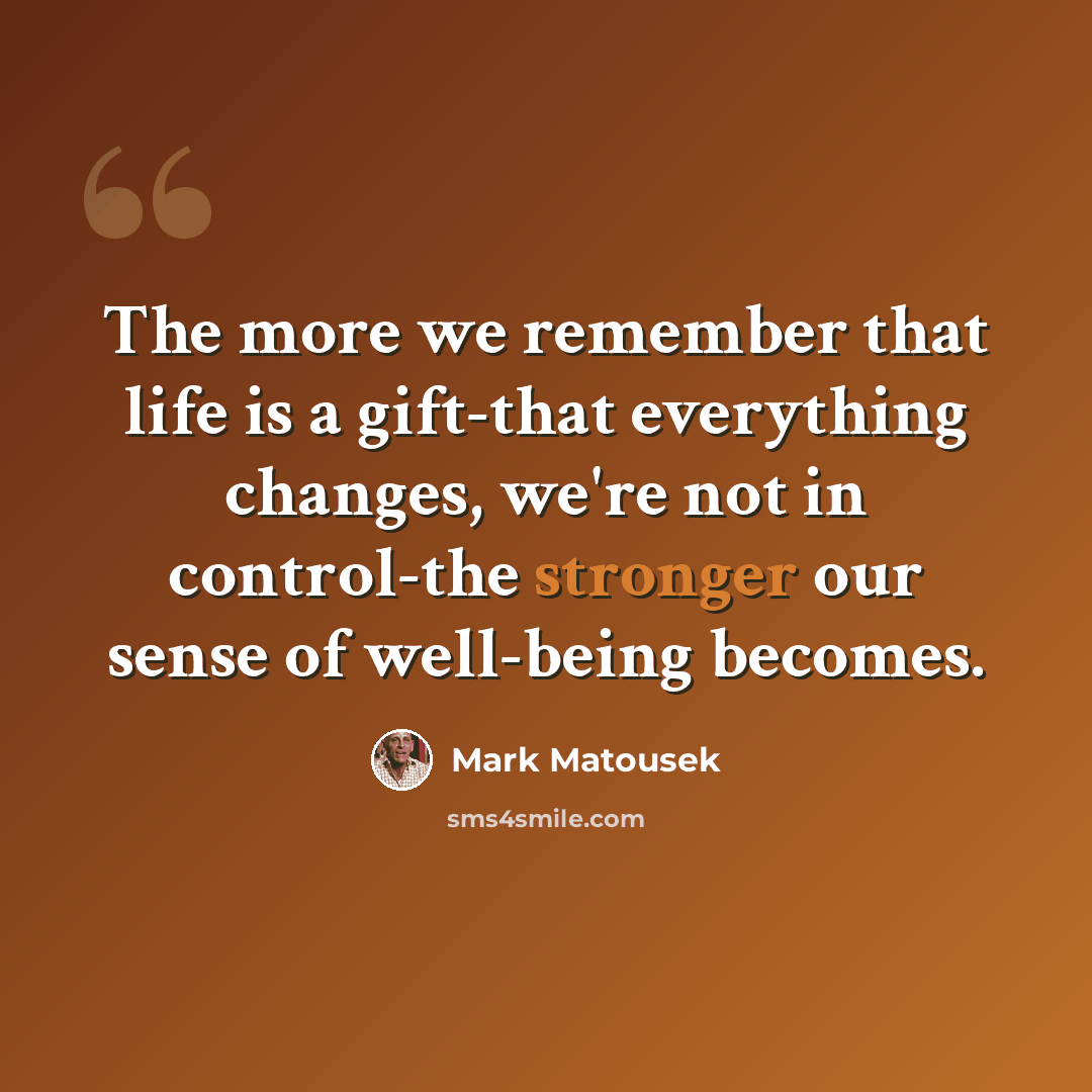 “The more we remember that life is a gift-that everything changes, we're not in control-the stronger our sense of well-being becomes.” quote by Mark Matousek