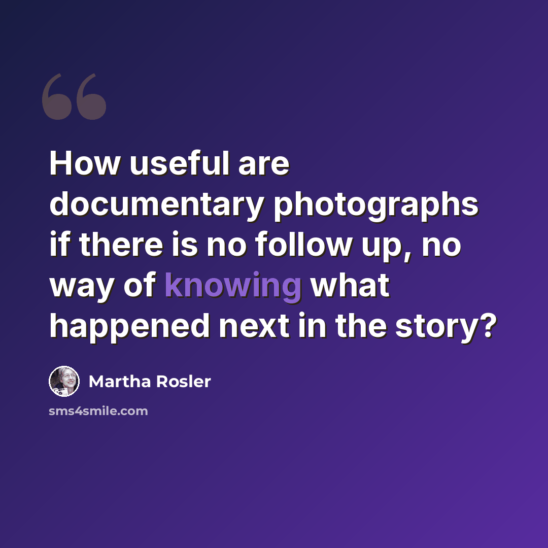 “How useful are documentary photographs if there is no follow up, no way of knowing what happened next in the story?” quote by Martha Rosler