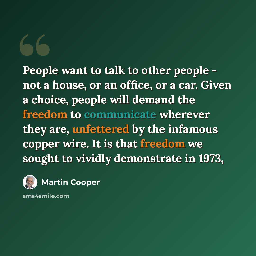 “People want to talk to other people - not a house, or an office, or a car. Given a choice, people will demand the freedom to communicate wherever they are, unfettered by the infamous copper wire. It is that freedom we sought to vividly demonstrate in 1973,” quote by Martin Cooper