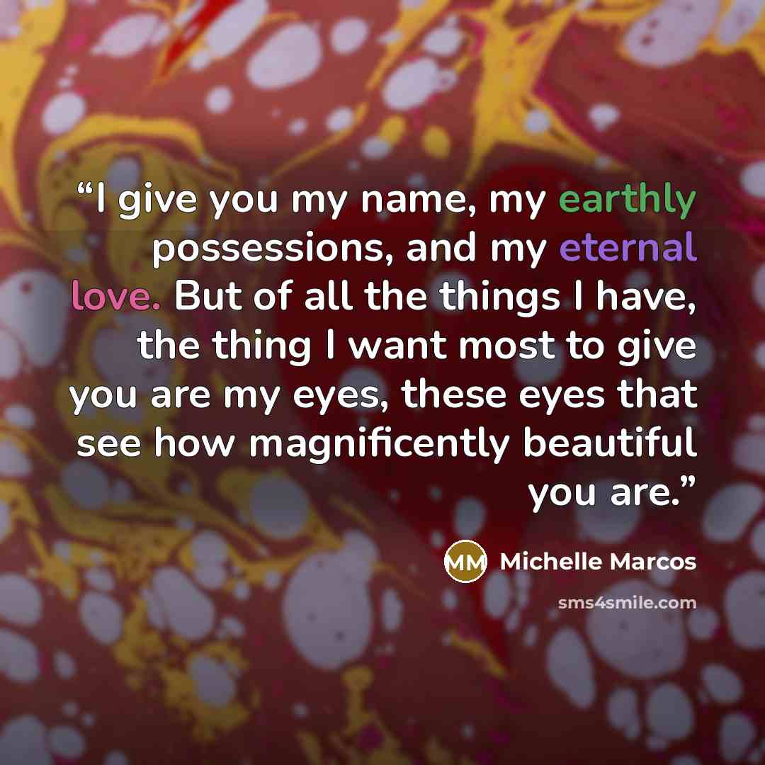 “I give you my name, my earthly possessions, and my eternal love. But of all the things I have, the thing I want most to give you are my eyes, these eyes that see how magnificently beautiful you are.” quote by Michelle Marcos