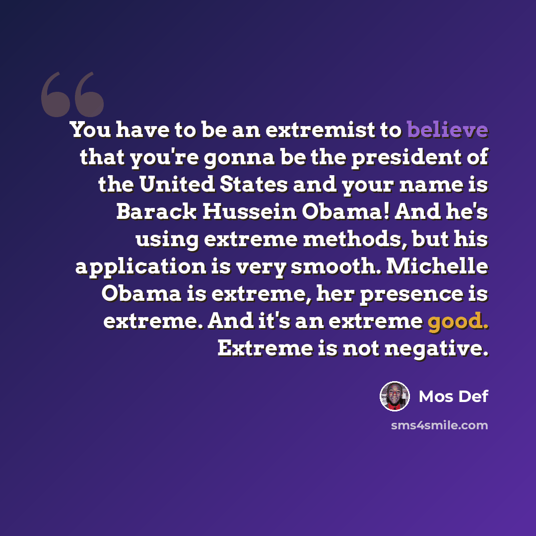 “You have to be an extremist to believe that you're gonna be the president of the United States and your name is Barack Hussein Obama! And he's using extreme methods, but his application is very smooth. Michelle Obama is extreme, her presence is extreme. And it's an extreme good. Extreme is not…” quote by Mos Def