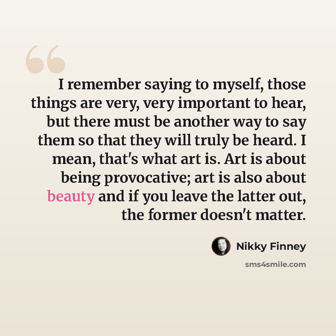 “I remember saying to myself, those things are very, very important to hear, but there must be another way to say them so that they will truly be heard. I mean, that's what art is. Art is about being provocative; art is also about beauty and if you leave the latter out, the former doesn't matter.” quote by Nikky Finney