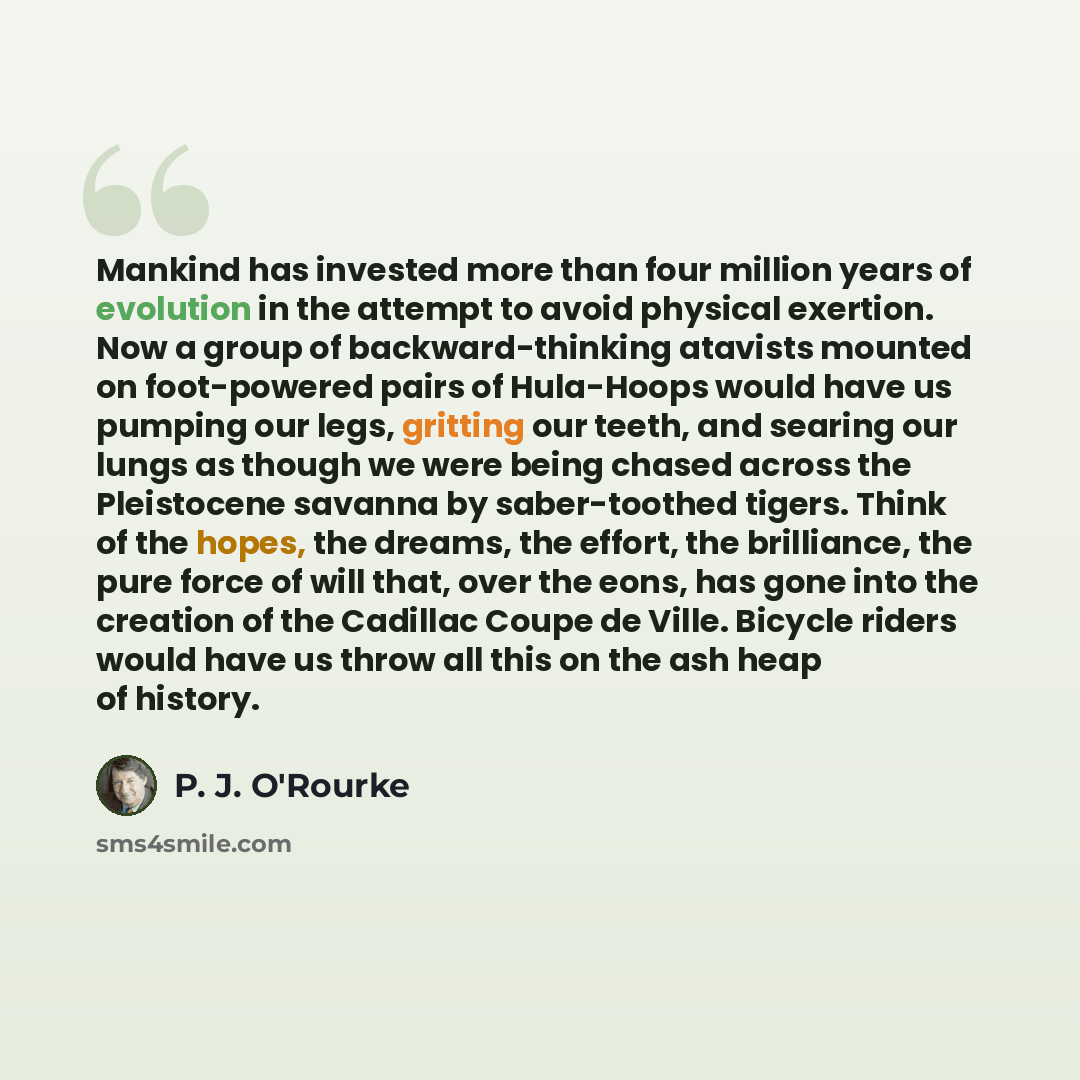 “Mankind has invested more than four million years of evolution in the attempt to avoid physical exertion. Now a group of backward-thinking atavists mounted on foot-powered pairs of Hula-Hoops would have us pumping our legs, gritting our teeth, and searing our lungs as though we were being chased…” quote by P. J. O'Rourke