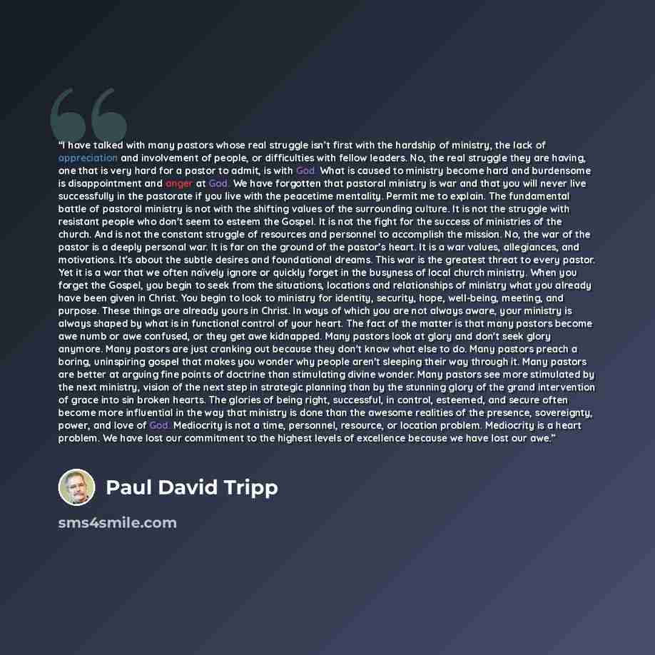 “I have talked with many pastors whose real struggle isn’t first with the hardship of ministry, the lack of appreciation and involvement of people, or difficulties with fellow leaders. No, the real struggle they are having, one that is very hard for a pastor to admit, is with God. What is caused to…” quote by Paul David Tripp