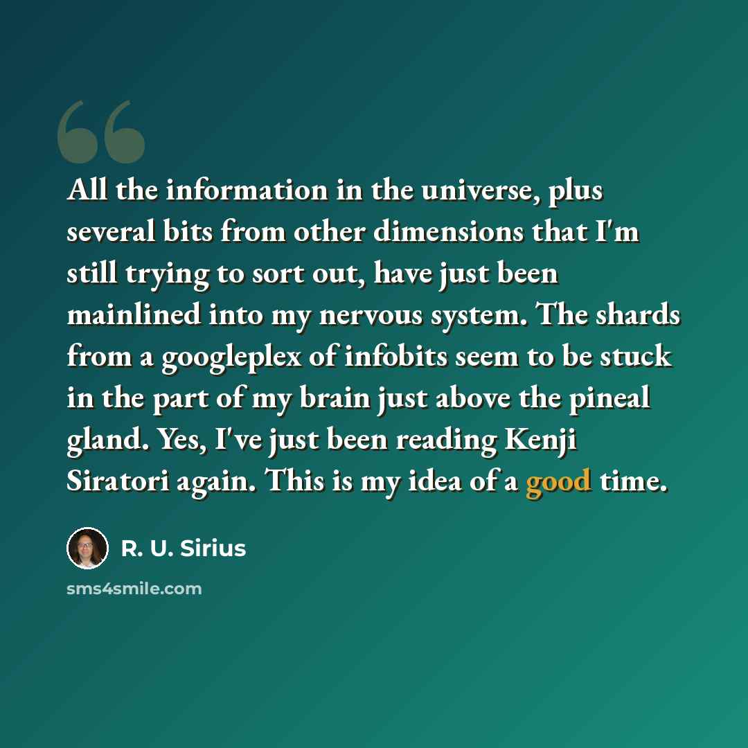 “All the information in the universe, plus several bits from other dimensions that I'm still trying to sort out, have just been mainlined into my nervous system. The shards from a googleplex of infobits seem to be stuck in the part of my brain just above the pineal gland. Yes, I've just been…” quote by R. U. Sirius