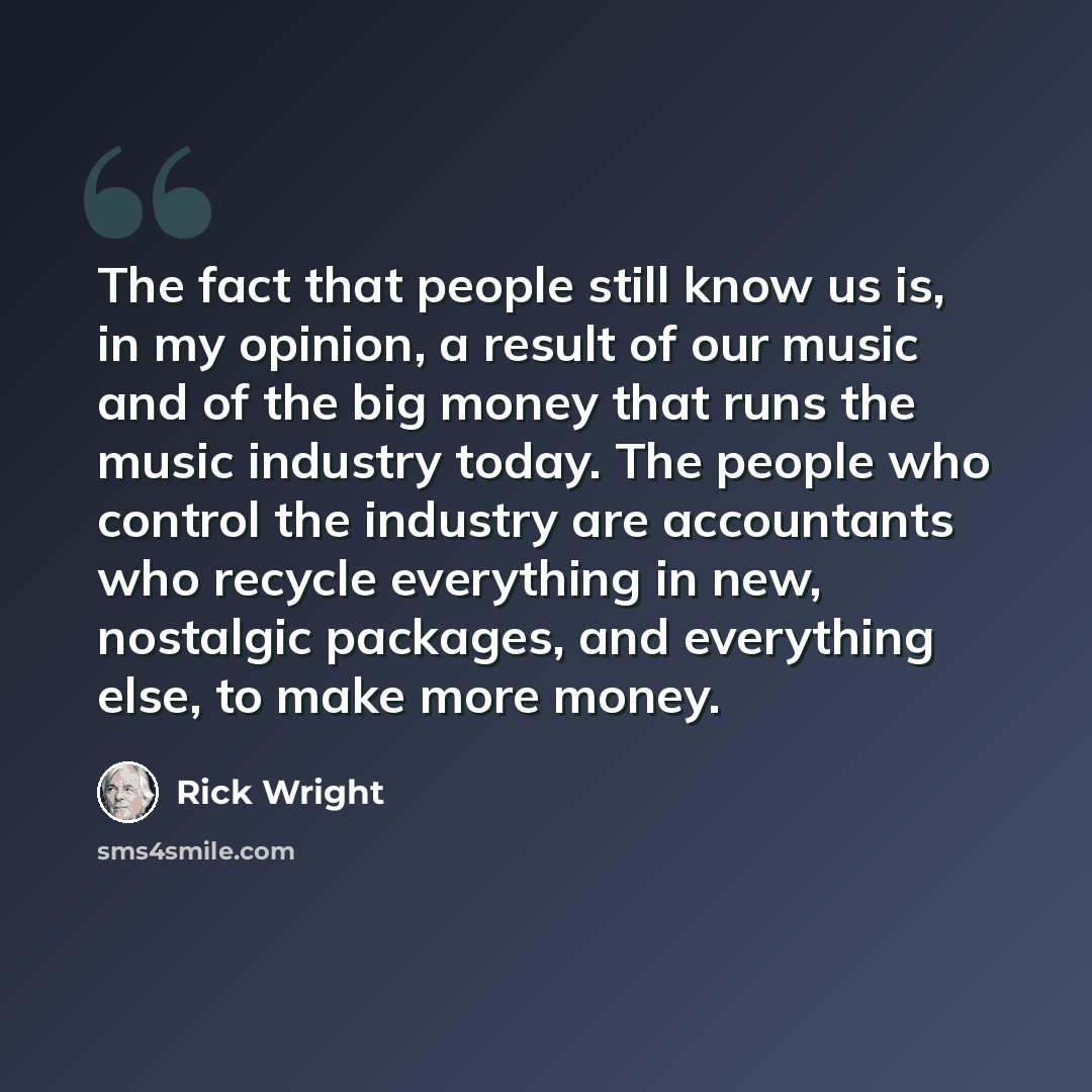 “The fact that people still know us is, in my opinion, a result of our music and of the big money that runs the music industry today. The people who control the industry are accountants who recycle everything in new, nostalgic packages, and everything else, to make more money.” quote by Rick Wright