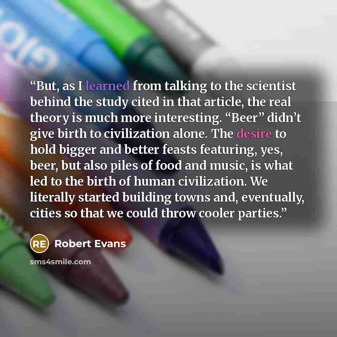 “But, as I learned from talking to the scientist behind the study cited in that article, the real theory is much more interesting. “Beer” didn’t give birth to civilization alone. The desire to hold bigger and better feasts featuring, yes, beer, but also piles of food and music, is what led to the…” quote by Robert Evans