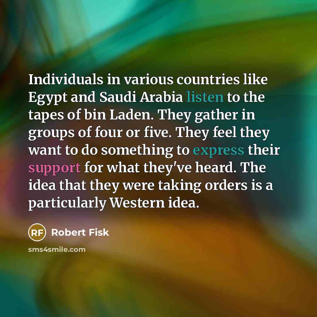 “Individuals in various countries like Egypt and Saudi Arabia listen to the tapes of bin Laden. They gather in groups of four or five. They feel they want to do something to express their support for what they've heard. The idea that they were taking orders is a particularly Western idea.” quote by Robert Fisk