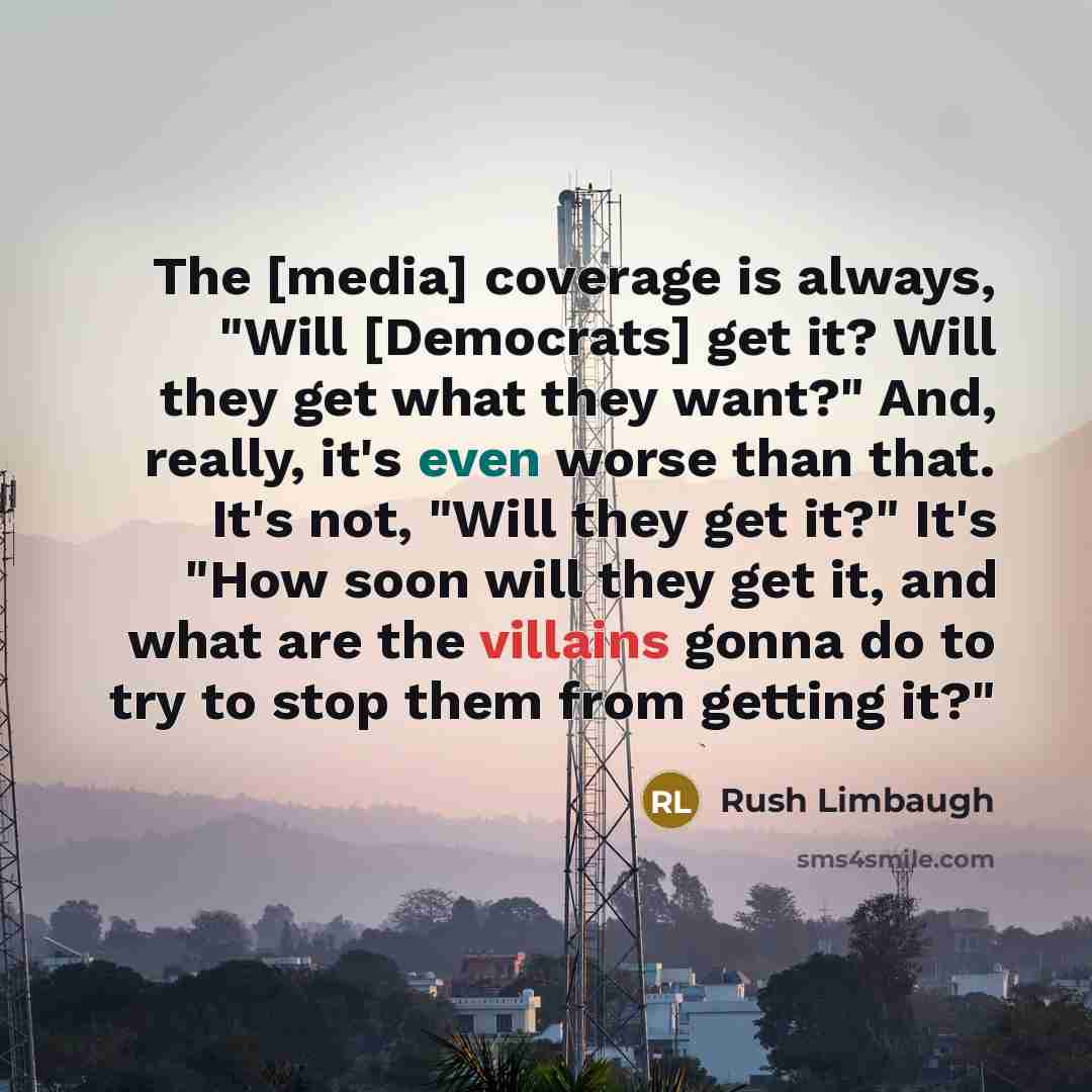 “The [media] coverage is always, "Will [Democrats] get it? Will they get what they want?" And, really, it's even worse than that. It's not, "Will they get it?" It's "How soon will they get it, and what are the villains gonna do to try to stop them from getting it?"” quote by Rush Limbaugh