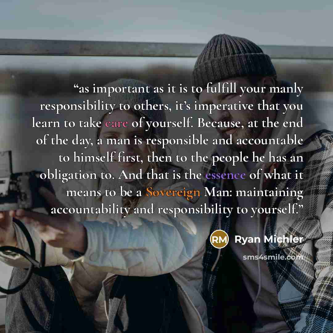 “as important as it is to fulfill your manly responsibility to others, it’s imperative that you learn to take care of yourself. Because, at the end of the day, a man is responsible and accountable to himself first, then to the people he has an obligation to. And that is the essence of what it means…” quote by Ryan Michler